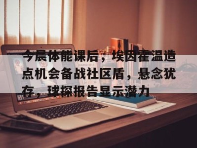 今晨体能课后，埃因霍温造点机会备战社区盾，悬念犹存，球探报告显示潜力的简单介绍开云体育app官方下载